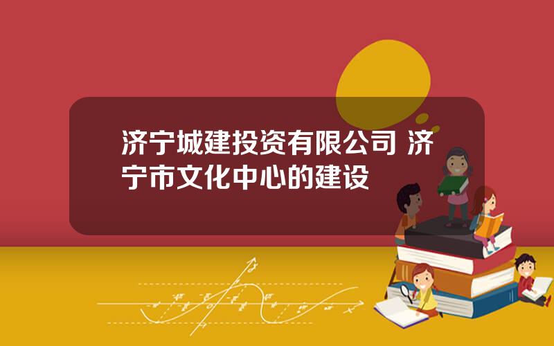 济宁城建投资有限公司 济宁市文化中心的建设